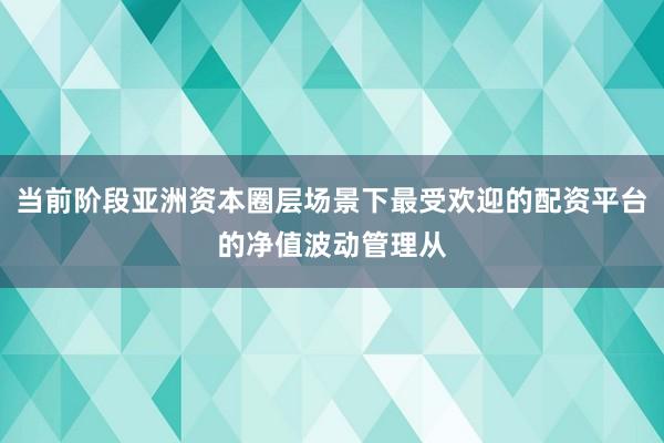 当前阶段亚洲资本圈层场景下最受欢迎的配资平台的净值波动管理从