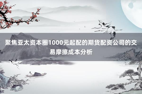 聚焦亚太资本圈1000元起配的期货配资公司的交易摩擦成本分析