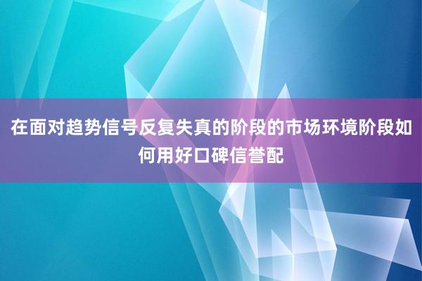 在面对趋势信号反复失真的阶段的市场环境阶段如何用好口碑信誉配