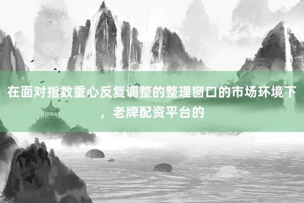 在面对指数重心反复调整的整理窗口的市场环境下，老牌配资平台的