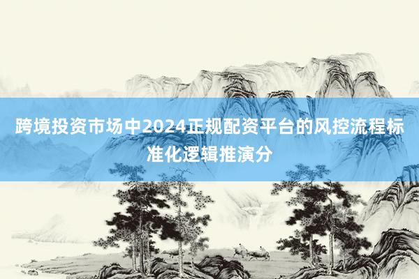 跨境投资市场中2024正规配资平台的风控流程标准化逻辑推演分