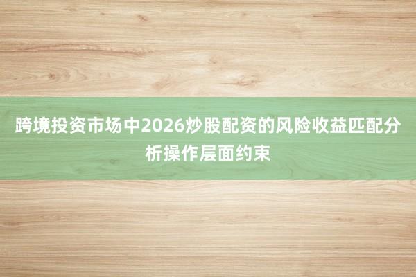跨境投资市场中2026炒股配资的风险收益匹配分析操作层面约束