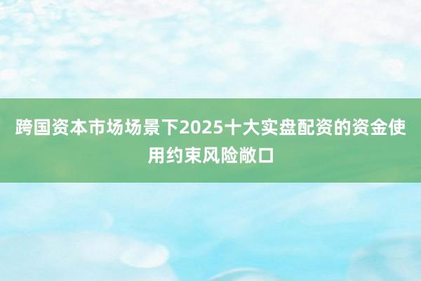 跨国资本市场场景下2025十大实盘配资的资金使用约束风险敞口
