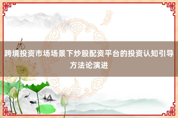 跨境投资市场场景下炒股配资平台的投资认知引导方法论演进