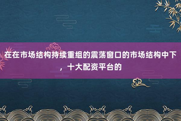在在市场结构持续重组的震荡窗口的市场结构中下，十大配资平台的