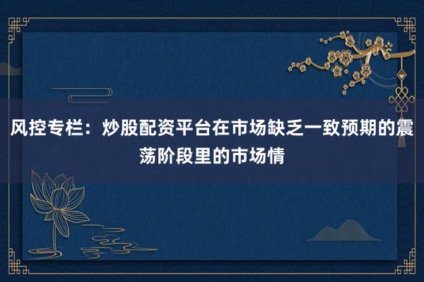 风控专栏：炒股配资平台在市场缺乏一致预期的震荡阶段里的市场情