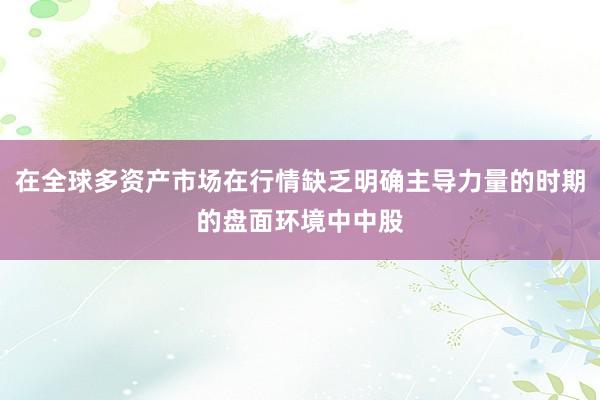 在全球多资产市场在行情缺乏明确主导力量的时期的盘面环境中中股