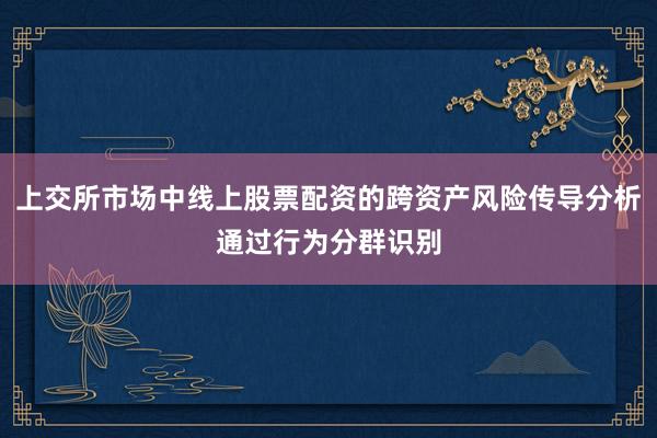 上交所市场中线上股票配资的跨资产风险传导分析通过行为分群识别