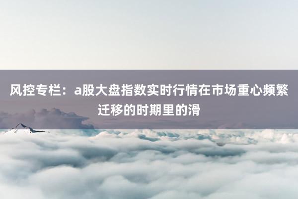风控专栏：a股大盘指数实时行情在市场重心频繁迁移的时期里的滑