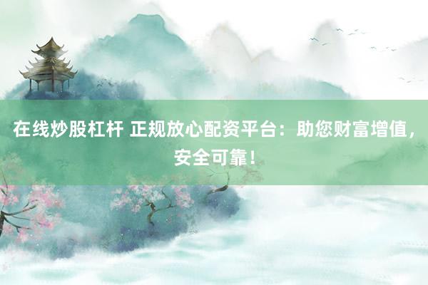 在线炒股杠杆 正规放心配资平台：助您财富增值，安全可靠！