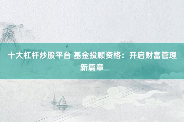 十大杠杆炒股平台 基金投顾资格：开启财富管理新篇章