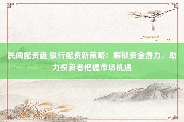 民间配资盘 银行配资新策略：解锁资金潜力，助力投资者把握市场机遇