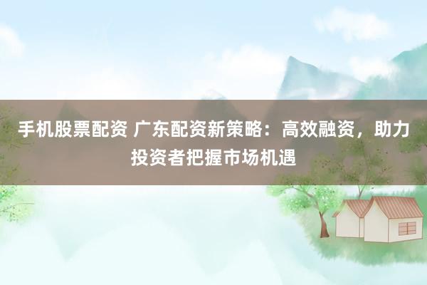 手机股票配资 广东配资新策略：高效融资，助力投资者把握市场机遇