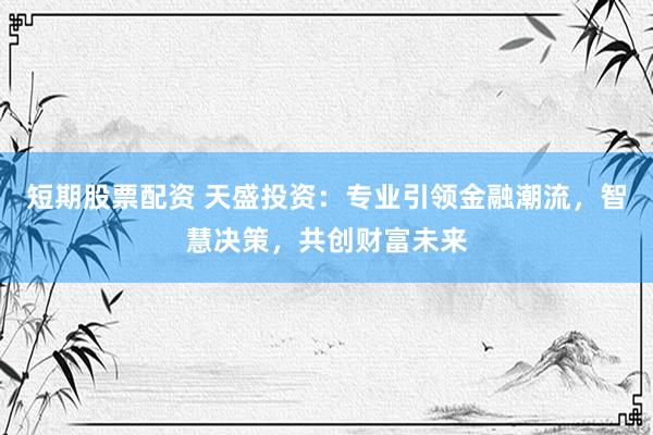 短期股票配资 天盛投资：专业引领金融潮流，智慧决策，共创财富未来