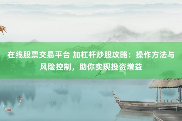 在线股票交易平台 加杠杆炒股攻略：操作方法与风险控制，助你实现投资增益