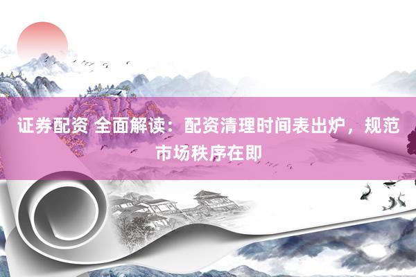 证券配资 全面解读：配资清理时间表出炉，规范市场秩序在即