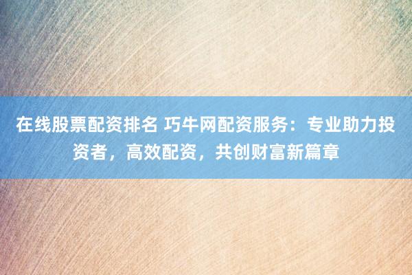 在线股票配资排名 巧牛网配资服务：专业助力投资者，高效配资，共创财富新篇章