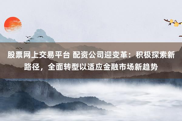 股票网上交易平台 配资公司迎变革：积极探索新路径，全面转型以适应金融市场新趋势