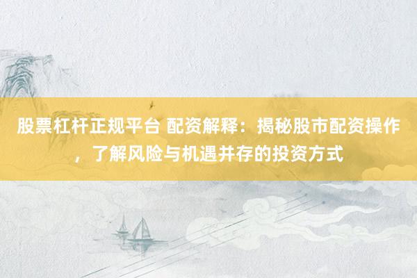股票杠杆正规平台 配资解释：揭秘股市配资操作，了解风险与机遇并存的投资方式