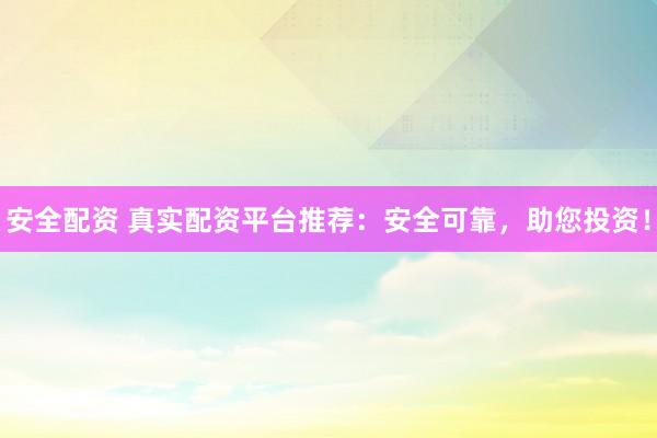 安全配资 真实配资平台推荐：安全可靠，助您投资！