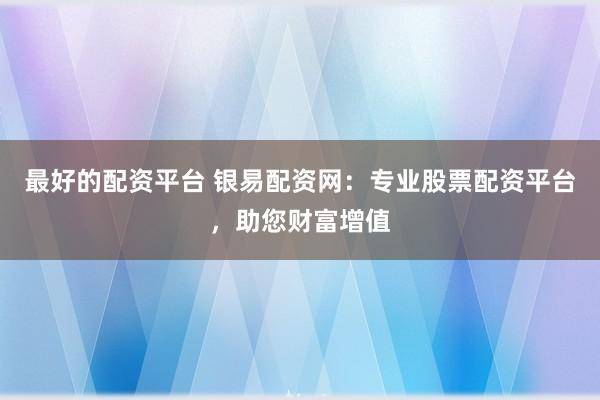 最好的配资平台 银易配资网：专业股票配资平台，助您财富增值