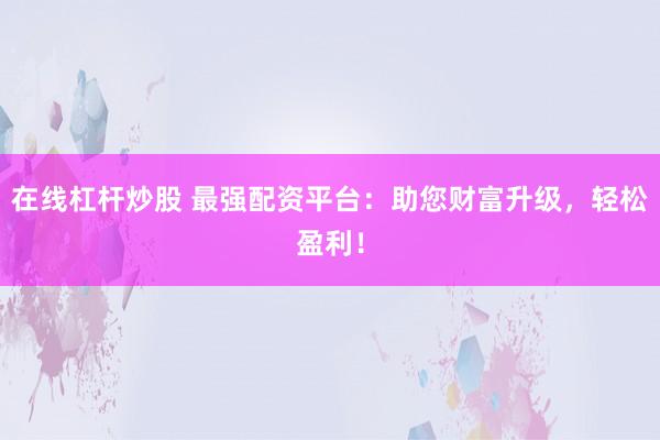 在线杠杆炒股 最强配资平台：助您财富升级，轻松盈利！