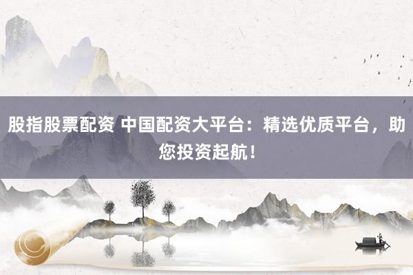 股指股票配资 中国配资大平台：精选优质平台，助您投资起航！