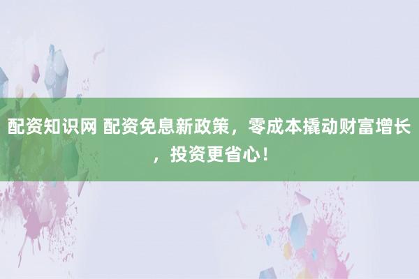 配资知识网 配资免息新政策，零成本撬动财富增长，投资更省心！