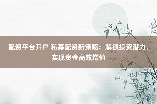 配资平台开户 私募配资新策略：解锁投资潜力，实现资金高效增值