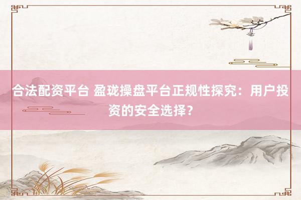 合法配资平台 盈珑操盘平台正规性探究：用户投资的安全选择？