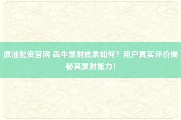 原油配资官网 犇牛聚财效果如何？用户真实评价揭秘其聚财能力！