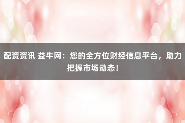 配资资讯 益牛网：您的全方位财经信息平台，助力把握市场动态！