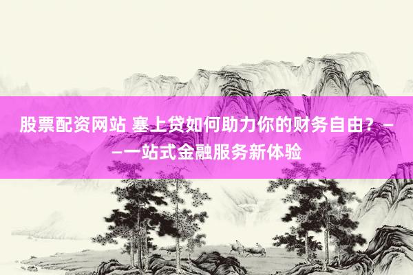 股票配资网站 塞上贷如何助力你的财务自由？——一站式金融服务新体验
