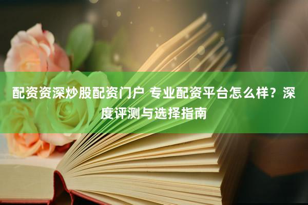 配资资深炒股配资门户 专业配资平台怎么样？深度评测与选择指南