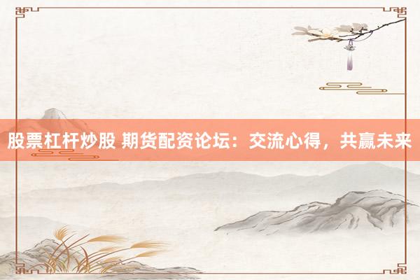 股票杠杆炒股 期货配资论坛：交流心得，共赢未来