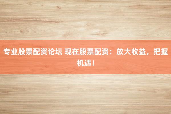 专业股票配资论坛 现在股票配资：放大收益，把握机遇！