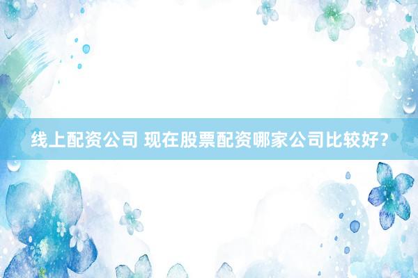 线上配资公司 现在股票配资哪家公司比较好？