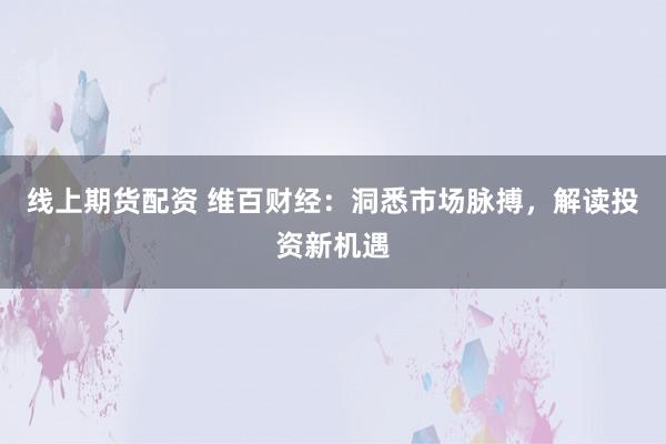 线上期货配资 维百财经：洞悉市场脉搏，解读投资新机遇