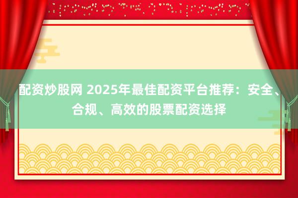配资炒股网 2025年最佳配资平台推荐：安全、合规、高效的股票配资选择