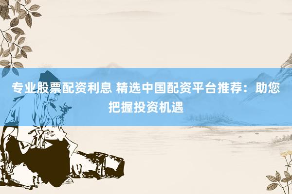 专业股票配资利息 精选中国配资平台推荐：助您把握投资机遇