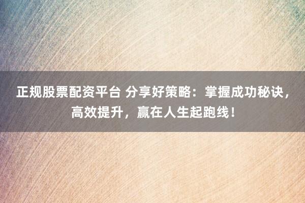 正规股票配资平台 分享好策略：掌握成功秘诀，高效提升，赢在人生起跑线！
