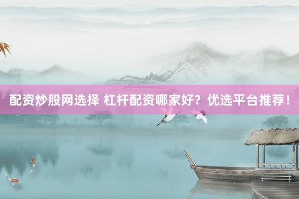 配资炒股网选择 杠杆配资哪家好？优选平台推荐！