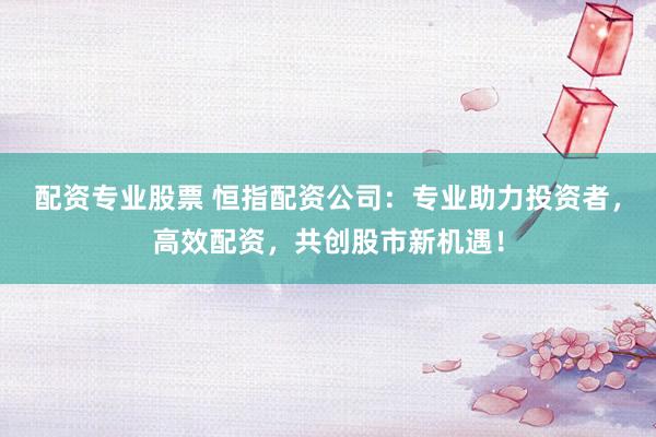 配资专业股票 恒指配资公司：专业助力投资者，高效配资，共创股市新机遇！