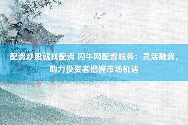 配资炒股就找配资 闪牛网配资服务：灵活融资，助力投资者把握市场机遇