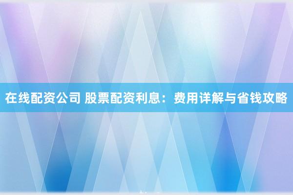 在线配资公司 股票配资利息：费用详解与省钱攻略